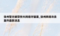 徐州警方破获特大网络诈骗案_徐州网络攻击案件最新消息